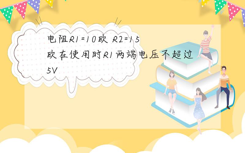 电阻R1=10欧 R2=15欧在使用时R1两端电压不超过5V