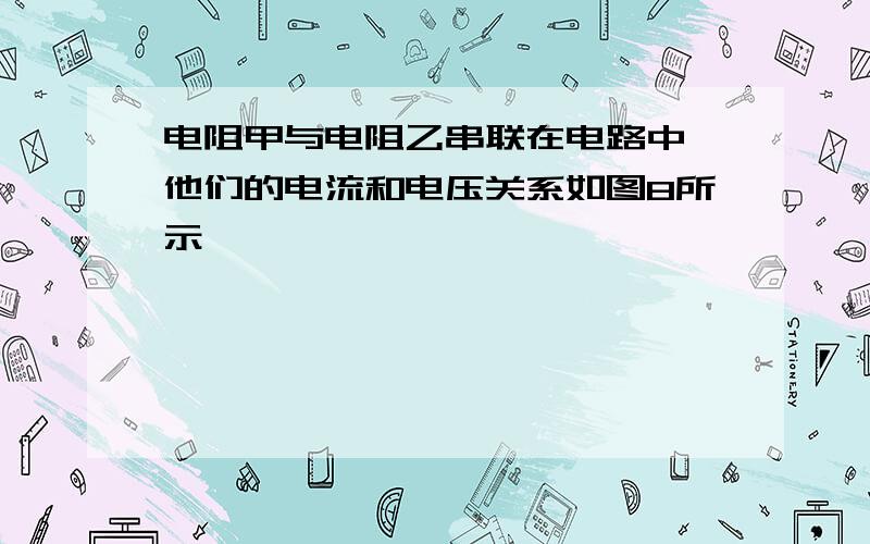 电阻甲与电阻乙串联在电路中,他们的电流和电压关系如图8所示