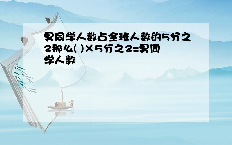 男同学人数占全班人数的5分之2那么( )×5分之2=男同学人数