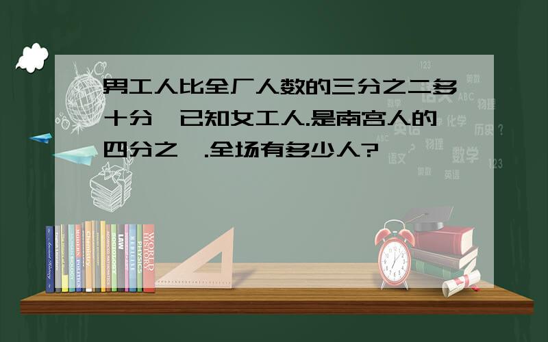 男工人比全厂人数的三分之二多十分,已知女工人.是南宫人的四分之一.全场有多少人?