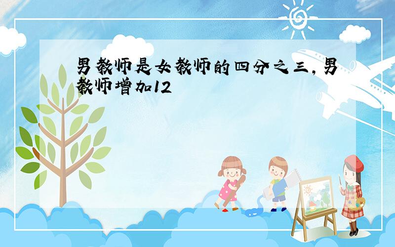 男教师是女教师的四分之三,男教师增加12