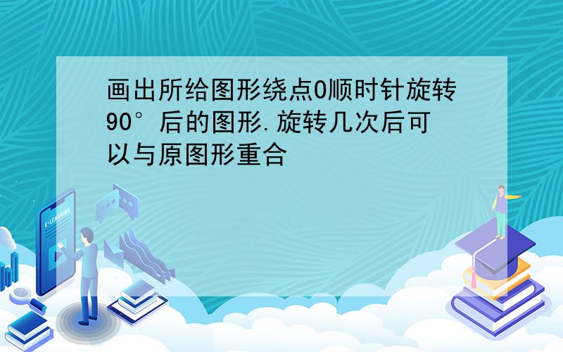 画出所给图形绕点O顺时针旋转90°后的图形.旋转几次后可以与原图形重合