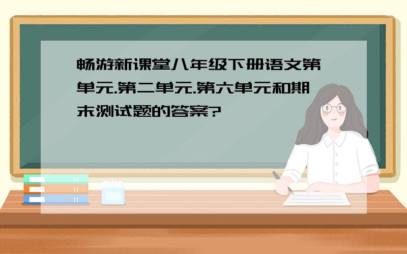 畅游新课堂八年级下册语文第一单元.第二单元.第六单元和期末测试题的答案?