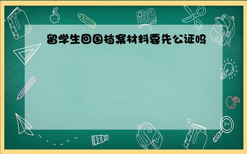 留学生回国档案材料要先公证吗