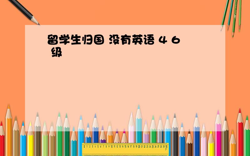 留学生归国 没有英语 4 6 级