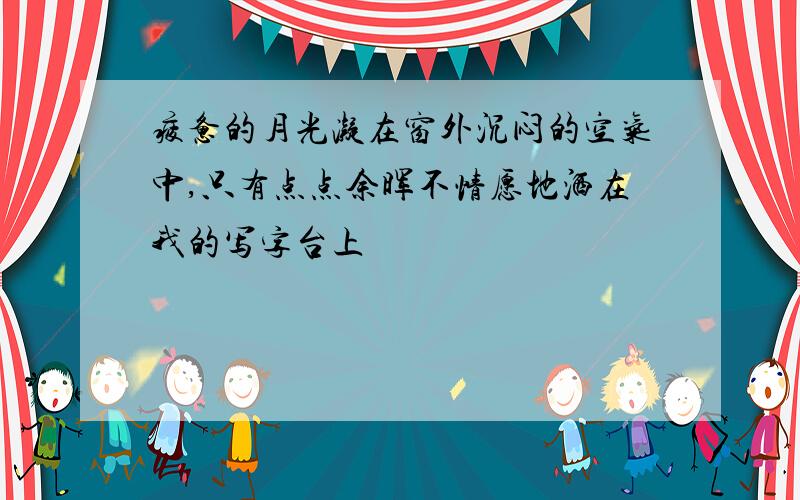 疲惫的月光凝在窗外沉闷的空气中,只有点点余晖不情愿地洒在我的写字台上