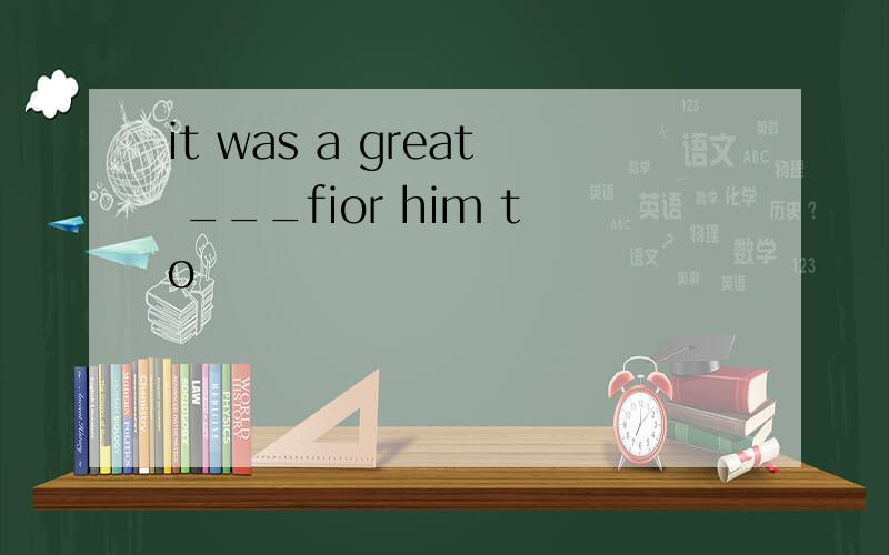 it was a great ___fior him to