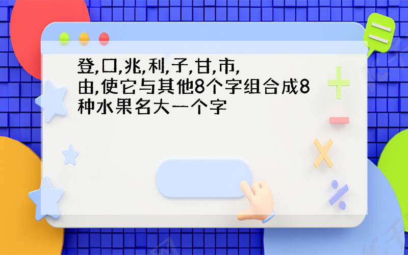 登,口,兆,利,子,甘,市,由,使它与其他8个字组合成8种水果名大一个字