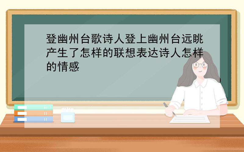 登幽州台歌诗人登上幽州台远眺产生了怎样的联想表达诗人怎样的情感