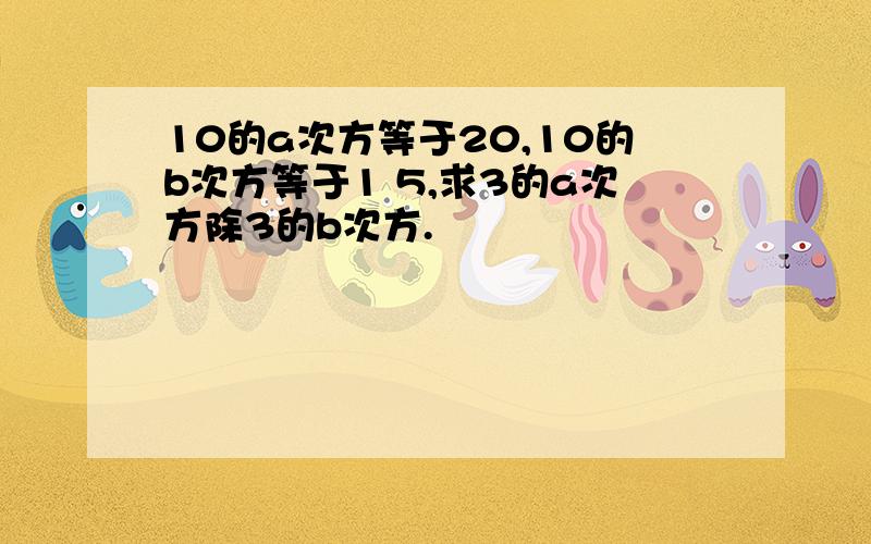 10的a次方等于20,10的b次方等于1 5,求3的a次方除3的b次方.