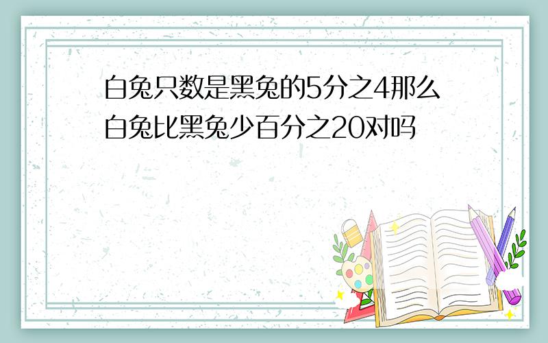 白兔只数是黑兔的5分之4那么白兔比黑兔少百分之20对吗