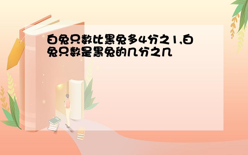 白兔只数比黑兔多4分之1,白兔只数是黑兔的几分之几