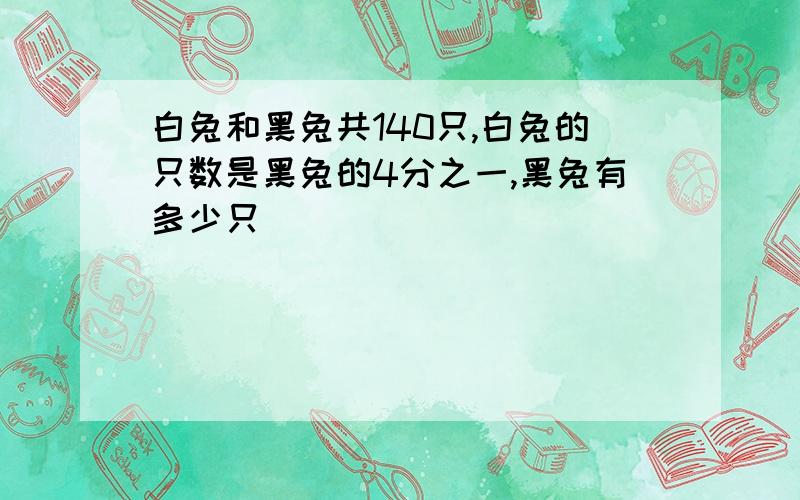 白兔和黑兔共140只,白兔的只数是黑兔的4分之一,黑兔有多少只