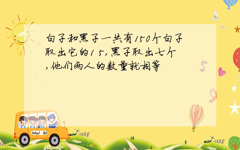 白子和黑子一共有150个白子取出它的1 5,黑子取出七个,他们两人的数量就相等