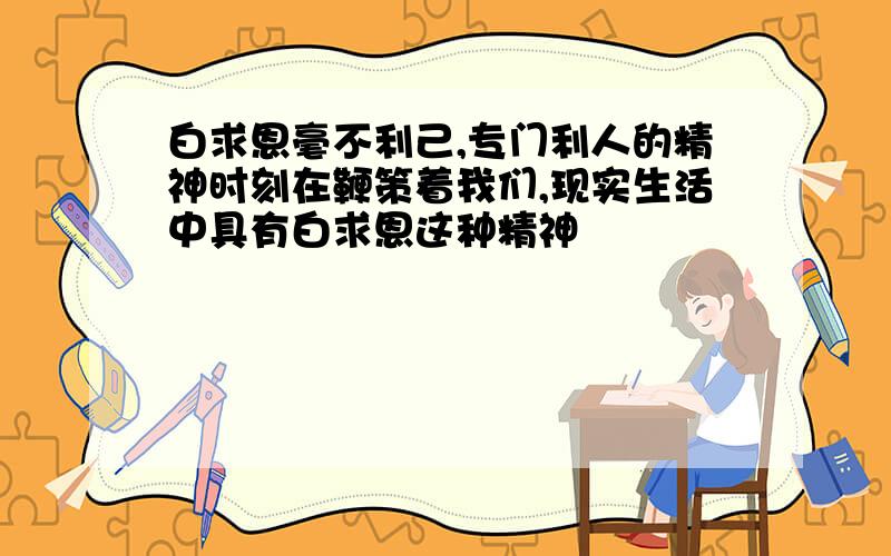 白求恩毫不利己,专门利人的精神时刻在鞭策着我们,现实生活中具有白求恩这种精神