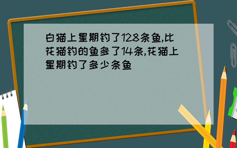 白猫上星期钓了128条鱼,比花猫钓的鱼多了14条,花猫上星期钓了多少条鱼