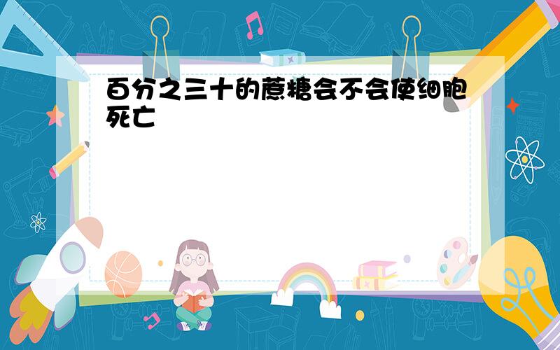 百分之三十的蔗糖会不会使细胞死亡