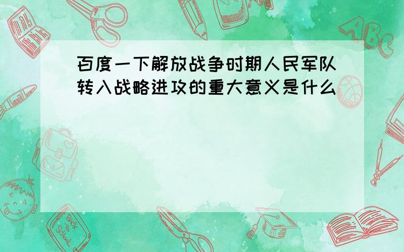 百度一下解放战争时期人民军队转入战略进攻的重大意义是什么