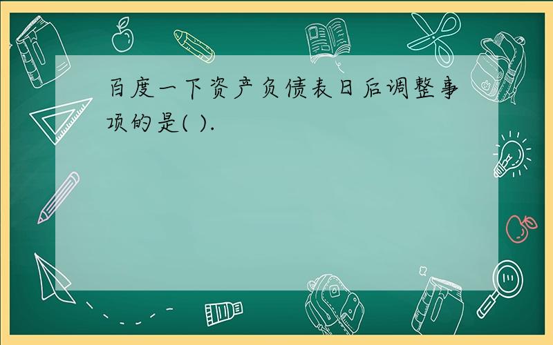 百度一下资产负债表日后调整事项的是( ).