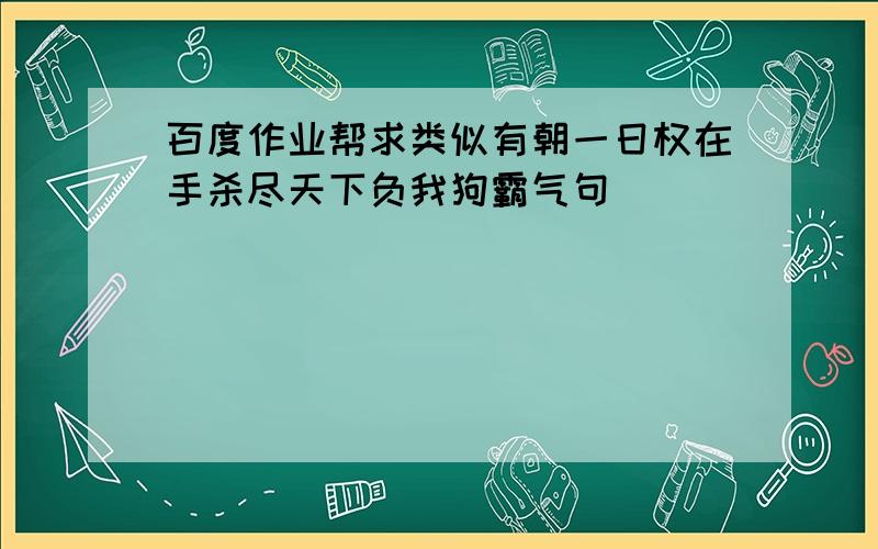 百度作业帮求类似有朝一日权在手杀尽天下负我狗霸气句