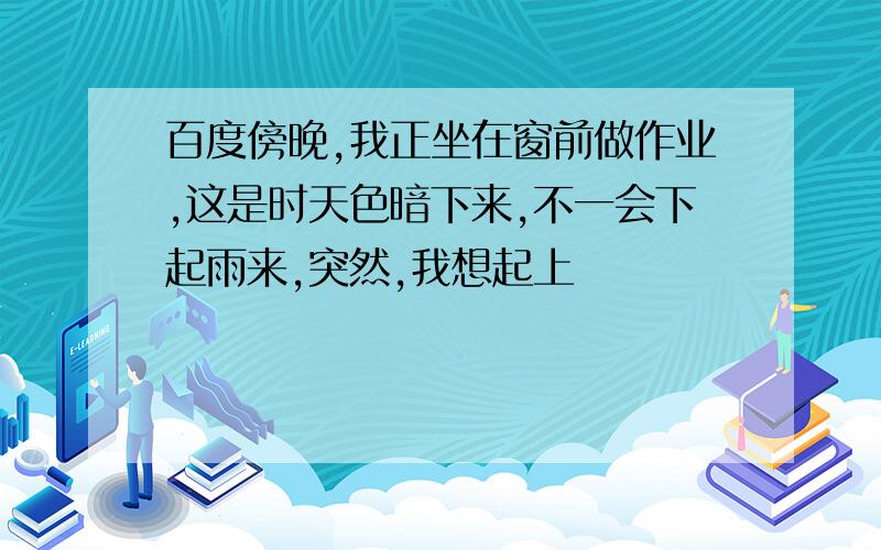 百度傍晚,我正坐在窗前做作业,这是时天色暗下来,不一会下起雨来,突然,我想起上