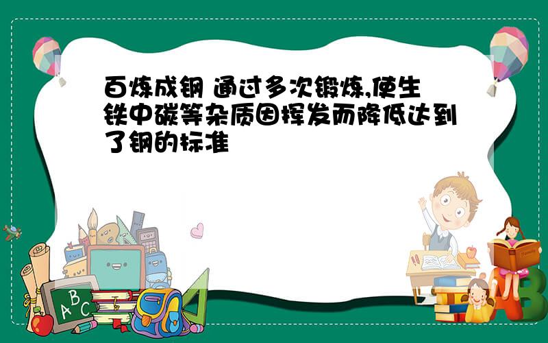 百炼成钢 通过多次锻炼,使生铁中碳等杂质因挥发而降低达到了钢的标准