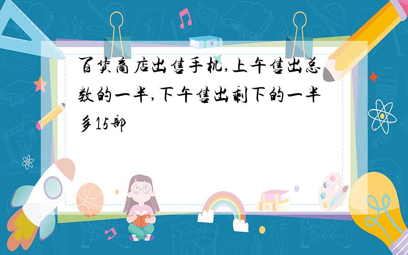 百货商店出售手机,上午售出总数的一半,下午售出剩下的一半多15部