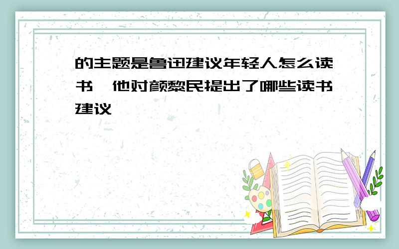 的主题是鲁迅建议年轻人怎么读书,他对颜黎民提出了哪些读书建议