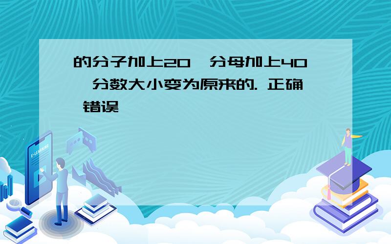 的分子加上20,分母加上40,分数大小变为原来的. 正确 错误