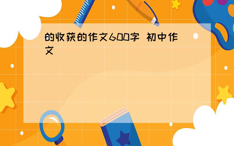 的收获的作文600字 初中作文