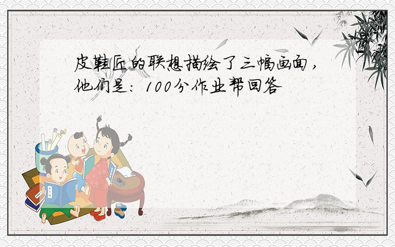 皮鞋匠的联想描绘了三幅画面,他们是: 100分作业帮回答