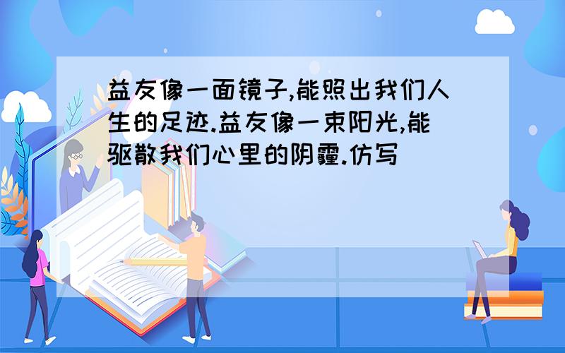 益友像一面镜子,能照出我们人生的足迹.益友像一束阳光,能驱散我们心里的阴霾.仿写