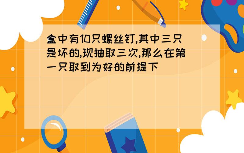 盒中有10只螺丝钉,其中三只是坏的,现抽取三次,那么在第一只取到为好的前提下