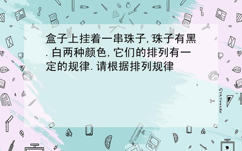 盒子上挂着一串珠子,珠子有黑.白两种颜色,它们的排列有一定的规律.请根据排列规律