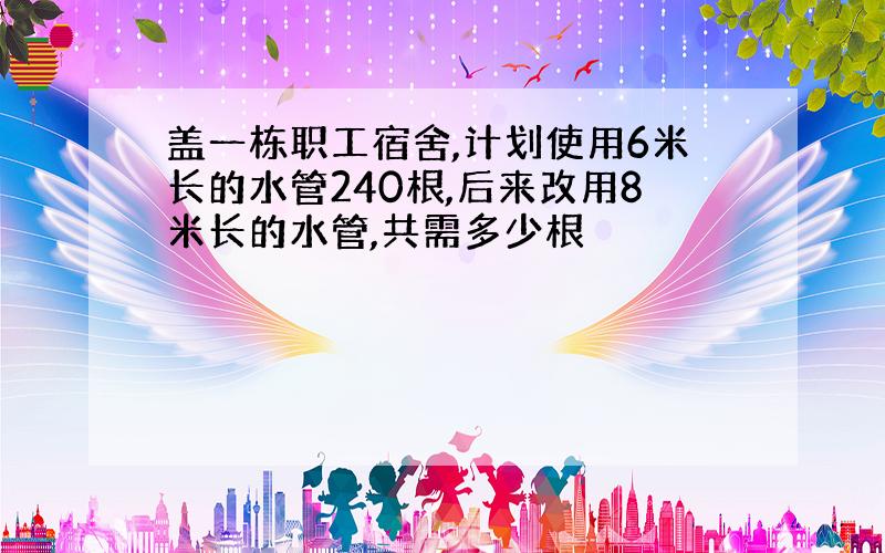 盖一栋职工宿舍,计划使用6米长的水管240根,后来改用8米长的水管,共需多少根