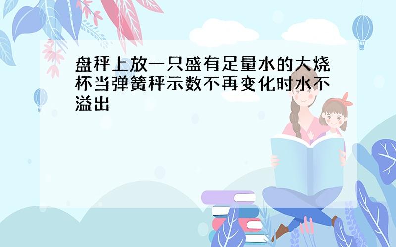 盘秤上放一只盛有足量水的大烧杯当弹簧秤示数不再变化时水不溢出