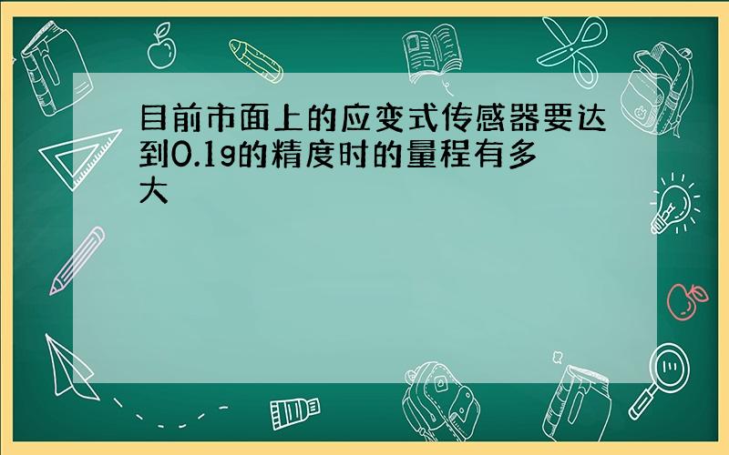 目前市面上的应变式传感器要达到0.1g的精度时的量程有多大