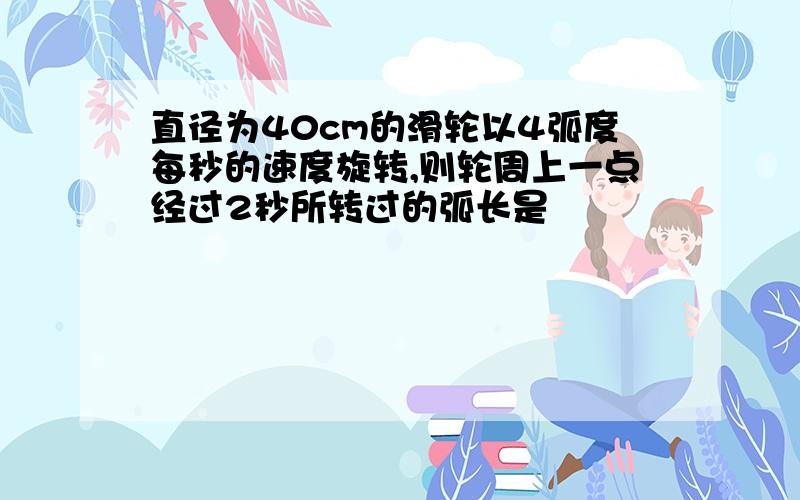 直径为40cm的滑轮以4弧度每秒的速度旋转,则轮周上一点经过2秒所转过的弧长是