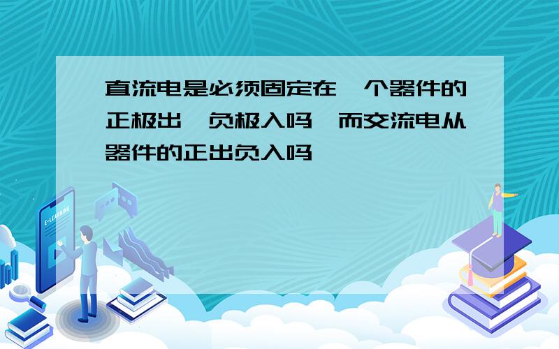 直流电是必须固定在一个器件的正极出,负极入吗,而交流电从器件的正出负入吗