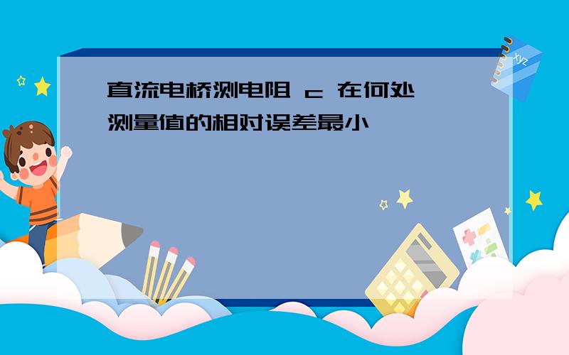 直流电桥测电阻 c 在何处,测量值的相对误差最小