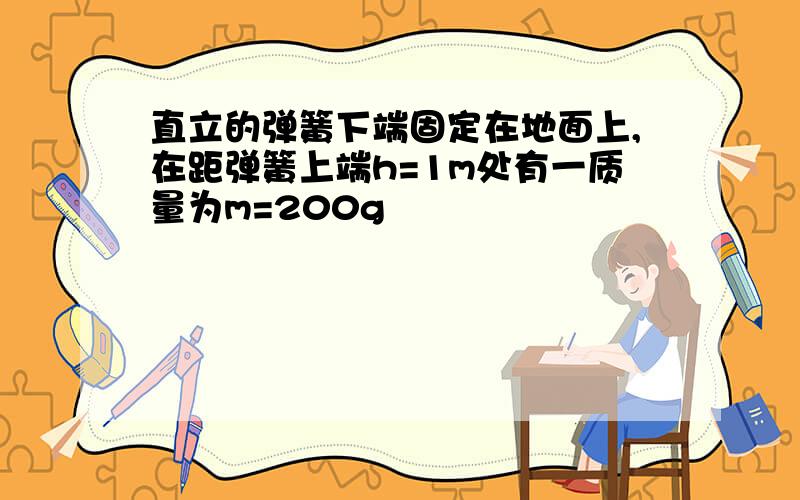 直立的弹簧下端固定在地面上,在距弹簧上端h=1m处有一质量为m=200g