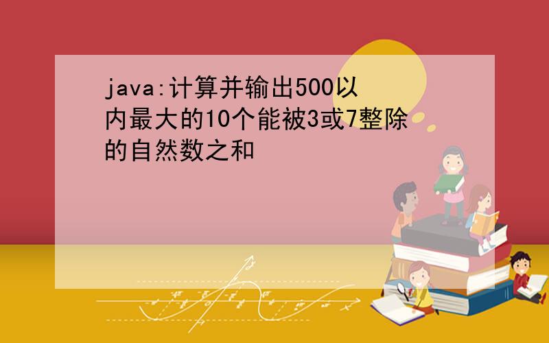 java:计算并输出500以内最大的10个能被3或7整除的自然数之和