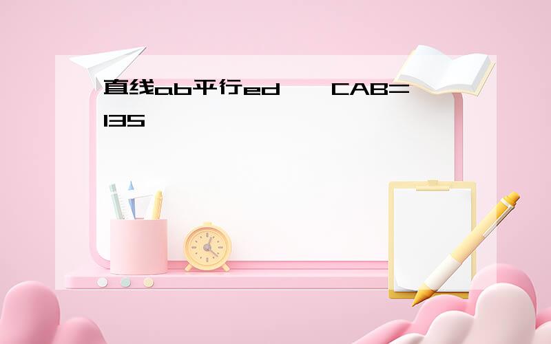 直线ab平行ed,∠CAB=135°