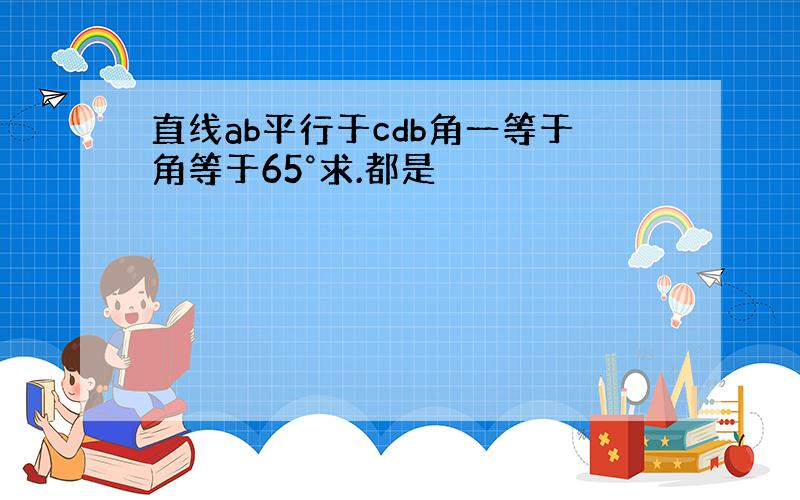 直线ab平行于cdb角一等于角等于65°求.都是