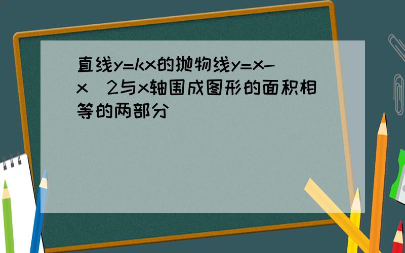 直线y=kx的抛物线y=x-x^2与x轴围成图形的面积相等的两部分