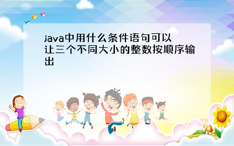 java中用什么条件语句可以让三个不同大小的整数按顺序输出