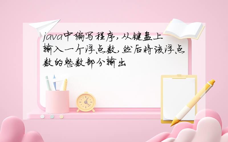 java中编写程序,从键盘上输入一个浮点数,然后将该浮点数的整数部分输出