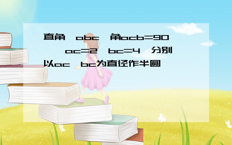 直角△abc,角acb=90°,ac=2,bc=4,分别以ac,bc为直径作半圆