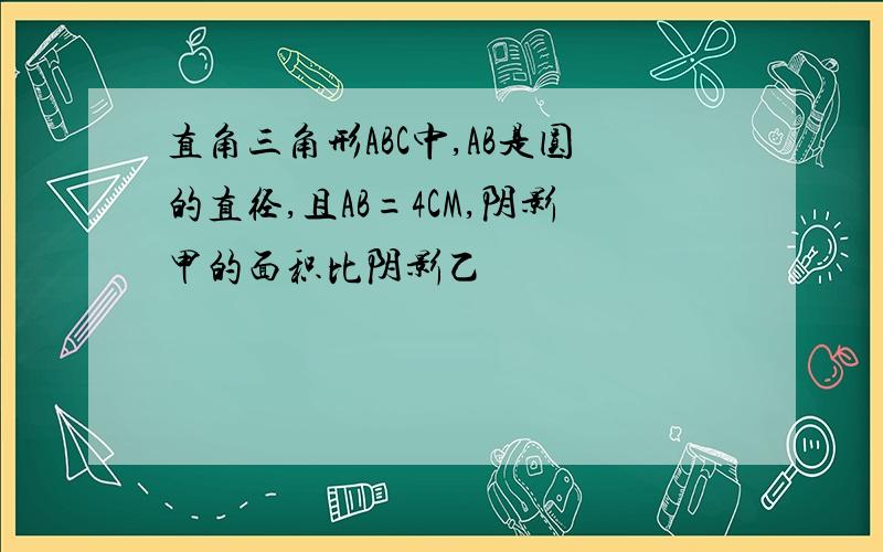 直角三角形ABC中,AB是圆的直径,且AB=4CM,阴影甲的面积比阴影乙