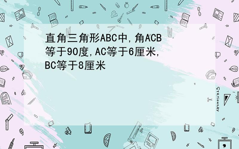 直角三角形ABC中,角ACB等于90度,AC等于6厘米,BC等于8厘米